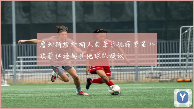 詹姆斯续约湖人前景乐观薪资虽非顶薪但远超其他球队提议