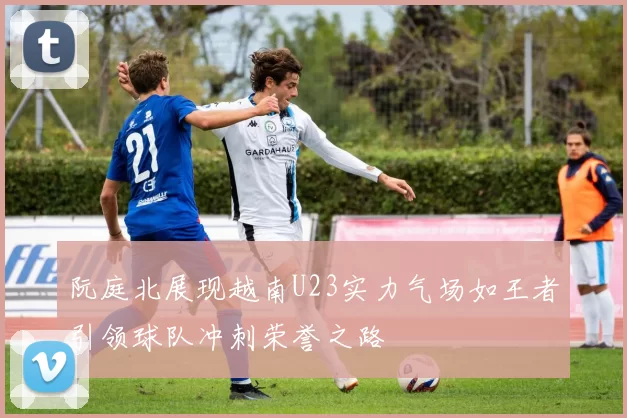 阮庭北展现越南U23实力气场如王者引领球队冲刺荣誉之路