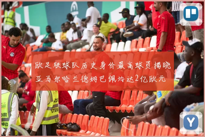 欧足联球队历史身价最高球员揭晓亚马尔哈兰德姆巴佩均达2亿欧元