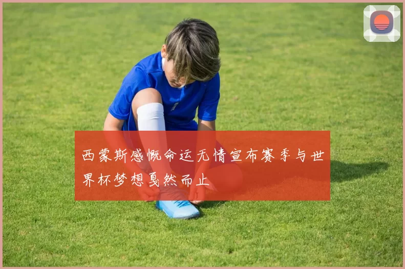 西蒙斯感慨命运无情宣布赛季与世界杯梦想戛然而止
