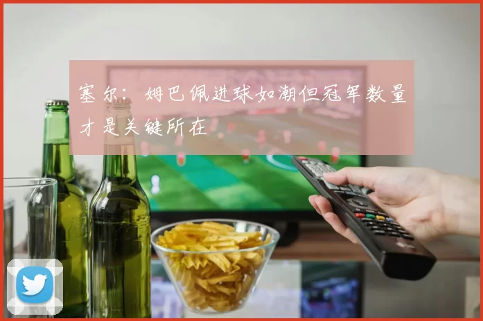 塞尔：姆巴佩进球如潮但冠军数量才是关键所在