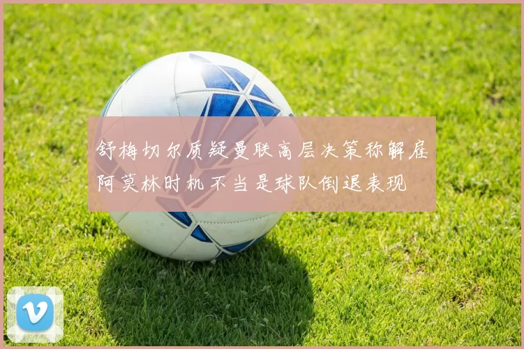 舒梅切尔质疑曼联高层决策称解雇阿莫林时机不当是球队倒退表现