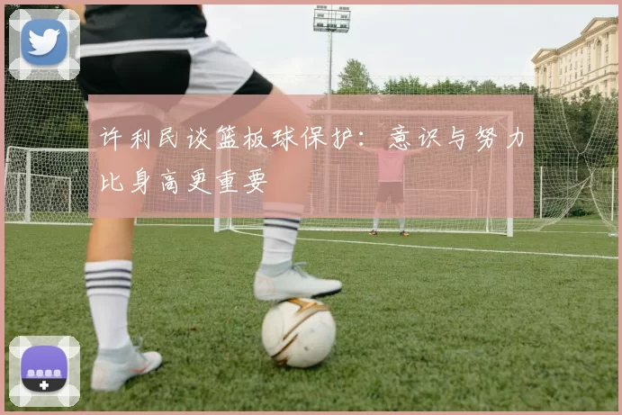 许利民谈篮板球保护：意识与努力比身高更重要