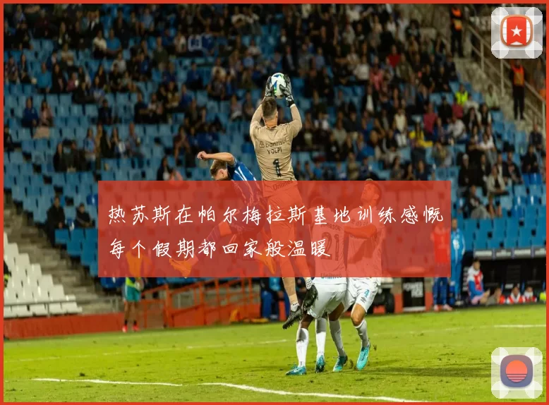 热苏斯在帕尔梅拉斯基地训练感慨每个假期都回家般温暖