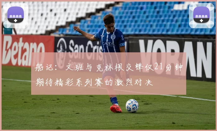 船记：文班与克林根交锋仅21分钟期待精彩系列赛的激烈对决