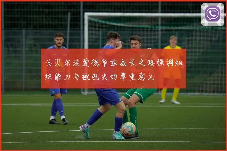 戈贝尔谈爱德华兹成长之路强调组织能力与被包夹的尊重意义