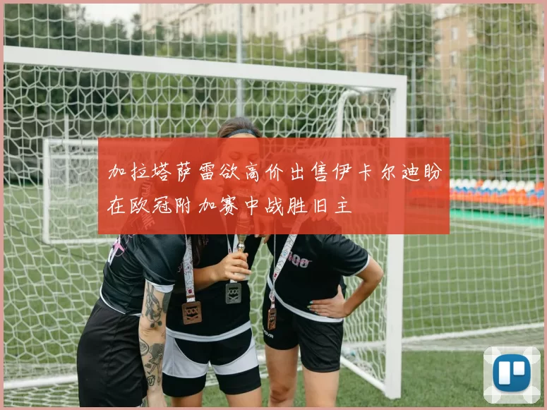 加拉塔萨雷欲高价出售伊卡尔迪盼在欧冠附加赛中战胜旧主