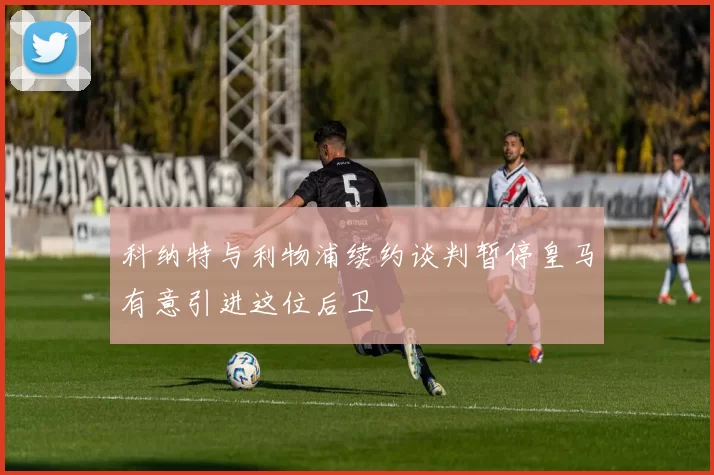 科纳特与利物浦续约谈判暂停皇马有意引进这位后卫