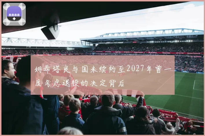 姆希塔良与国米续约至2027年曾一度考虑退役的决定背后