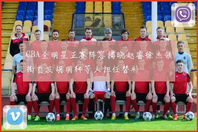 CBA全明星正赛阵容揭晓赵睿徐杰领衔首发胡明轩等人担任替补