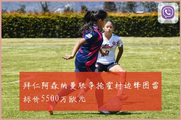 拜仁阿森纳曼联争抢霍村边锋图雷标价5500万欧元
